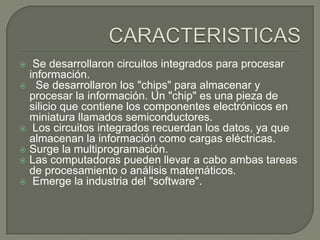  Se desarrollaron circuitos integrados para procesar
información.
 Se desarrollaron los "chips" para almacenar y
procesar la información. Un "chip" es una pieza de
silicio que contiene los componentes electrónicos en
miniatura llamados semiconductores.
 Los circuitos integrados recuerdan los datos, ya que
almacenan la información como cargas eléctricas.
 Surge la multiprogramación.
 Las computadoras pueden llevar a cabo ambas tareas
de procesamiento o análisis matemáticos.
 Emerge la industria del "software".
 