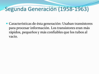 Segunda Generación (1958-1963)
 Características de ésta generación: Usaban transistores
para procesar información. Los transistores eran más
rápidos, pequeños y más confiables que los tubos al
vacío.
 