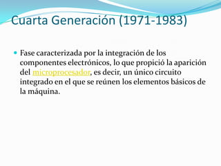 Cuarta Generación (1971-1983)
 Fase caracterizada por la integración de los
componentes electrónicos, lo que propició la aparición
del microprocesador, es decir, un único circuito
integrado en el que se reúnen los elementos básicos de
la máquina.
 