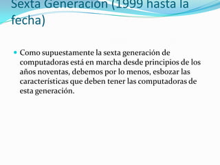 Sexta Generación (1999 hasta la
fecha)
 Como supuestamente la sexta generación de
computadoras está en marcha desde principios de los
años noventas, debemos por lo menos, esbozar las
características que deben tener las computadoras de
esta generación.
 