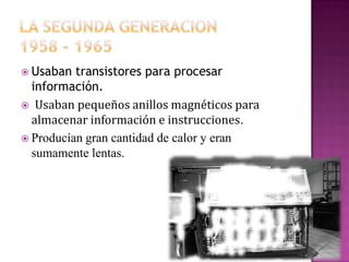  Usaban

transistores para procesar
información.
 Usaban pequeños anillos magnéticos para
almacenar información e instrucciones.
 Producían gran cantidad de calor y eran
sumamente lentas.

 