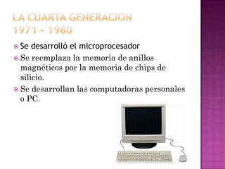  Se

desarrolló el microprocesador
 Se reemplaza la memoria de anillos
magnéticos por la memoria de chips de
silicio.
 Se desarrollan las computadoras personales
o PC.

 