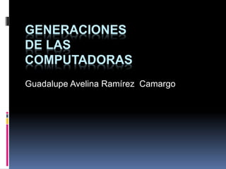 GENERACIONES 
DE LAS 
COMPUTADORAS 
Guadalupe Avelina Ramírez Camargo 
 