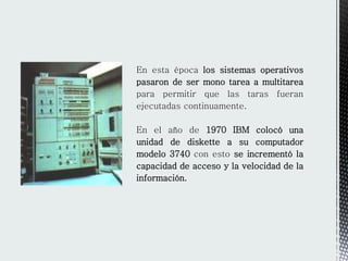 En esta época los sistemas operativos
pasaron de ser mono tarea a multitarea
para permitir que las taras fueran
ejecutadas continuamente.
En el año de 1970 IBM colocó una
unidad de diskette a su computador
modelo 3740 con esto se incrementó la
capacidad de acceso y la velocidad de la
información.
 