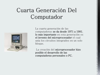 La cuarta generación de las
computadoras se da desde 1971 a 1981,
lo más importante en esta generación es
el invento del microprocesador el cual
unía los circuitos integrados en un solo
bloque.
La creación del microprocesador hizo
posible el desarrollo de las
computadoras personales o PC.
 