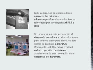 Esta generación de computadores
aparecen las primeras
microcomputadoras las cuales fueron
fabricadas por la compañía APPLE e
IBM.
Se incorpora en esta generación el
desarrollo de software orientados tanto
para adultos como para niños, es aquí
donde se da inicio a MS-DOS
(Microsoft Disk Operating System)
o disco operativo de sistema,
asimismo se da una revolución en el
desarrollo del hardware.
 