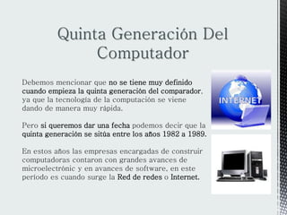 Quinta Generación Del
Computador
Debemos mencionar que no se tiene muy definido
cuando empieza la quinta generación del comparador,
ya que la tecnología de la computación se viene
dando de manera muy rápida.
Pero si queremos dar una fecha podemos decir que la
quinta generación se sitúa entre los años 1982 a 1989.
En estos años las empresas encargadas de construir
computadoras contaron con grandes avances de
microelectrónic y en avances de software, en este
período es cuando surge la Red de redes o Internet.
 
