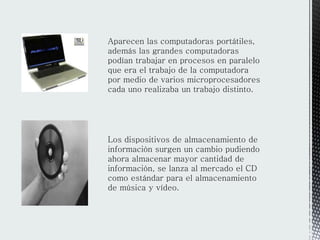Aparecen las computadoras portátiles,
además las grandes computadoras
podían trabajar en procesos en paralelo
que era el trabajo de la computadora
por medio de varios microprocesadores
cada uno realizaba un trabajo distinto.
Los dispositivos de almacenamiento de
información surgen un cambio pudiendo
ahora almacenar mayor cantidad de
información, se lanza al mercado el CD
como estándar para el almacenamiento
de música y vídeo.
 