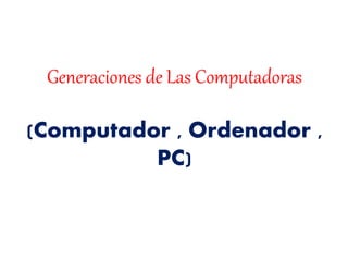 Generaciones de Las Computadoras
(Computador , Ordenador ,
PC)
 