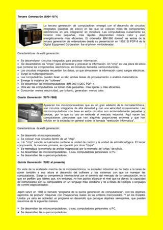 Tercera Generación (1964-1971)
La tercera generación de computadoras emergió con el desarrollo de circuitos
integrados (pastillas de silicio) en las que se colocan miles de componentes
electrónicos en una integración en miniatura. Las computadoras nuevamente se
hicieron más pequeñas, más rápidas, desprendían menos calor y eran
energéticamente más eficientes. El ordenador IBM-360 dominó las ventas de la
tercera generación de ordenadores desde su presentación en 1965. El PDP-8 de la
Digital Equipment Corporation fue el primer miniordenador.
Características de está generación:
 Se desarrollaron circuitos integrados para procesar información.
 Se desarrollaron los "chips" para almacenar y procesar la información. Un "chip" es una pieza de silicio
que contiene los componentes electrónicos en miniatura llamados semiconductores.
 Los circuitos integrados recuerdan los datos, ya que almacenan la información como cargas eléctricas.
 Surge la multiprogramación.
 Las computadoras pueden llevar a cabo ambas tareas de procesamiento o análisis matemáticos.
 Emerge la industria del "software".
 Se desarrollan las minicomputadoras IBM 360 y DEC PDP-1.
 Otra vez las computadoras se tornan más pequeñas, más ligeras y más eficientes.
 Consumían menos electricidad, por lo tanto, generaban menos calor.
Cuarta Generación (1971-1988)
Aparecen los microprocesadores que es un gran adelanto de la microelectrónica,
son circuitos integrados de alta densidad y con una velocidad impresionante. Las
microcomputadoras con base en estos circuitos son extremadamente pequeñas y
baratas, por lo que su uso se extiende al mercado industrial. Aquí nacen las
computadoras personales que han adquirido proporciones enormes y que han
influido en la sociedad en general sobre la llamada "revolución informática".
Características de está generación:
 Se desarrolló el microprocesador.
 Se colocan más circuitos dentro de un "chip".
 Un "chip" sencillo actualmente contiene la unidad de control y la unidad de aritmética/lógica. El tercer
componente, la memoria primaria, es operado por otros "chips".
 Se reemplaza la memoria de anillos magnéticos por la memoria de "chips" de silicio.
 Se desarrollan las microcomputadoras, o sea, computadoras personales o PC.
 Se desarrollan las supercomputadoras.
Quinta Generación (1983 al presente)
En vista de la acelerada marcha de la microelectrónica, la sociedad industrial se ha dado a la tarea de
poner también a esa altura el desarrollo del software y los sistemas con que se manejan las
computadoras. Surge la competencia internacional por el dominio del mercado de la computación, en la
que se perfilan dos líderes que, sin embargo, no han podido alcanzar el nivel que se desea: la capacidad
de comunicarse con la computadora en un lenguaje más cotidiano y no a través de códigos o lenguajes
de control especializados.
Japón lanzó en 1983 el llamado "programa de la quinta generación de computadoras", con los objetivos
explícitos de producir máquinas con innovaciones reales en los criterios mencionados. Y en los Estados
Unidos ya está en actividad un programa en desarrollo que persigue objetivos semejantes, que pueden
resumirse de la siguiente manera:
 Se desarrollan las microcomputadoras, o sea, computadoras personales o PC.
 Se desarrollan las supercomputadoras.
 