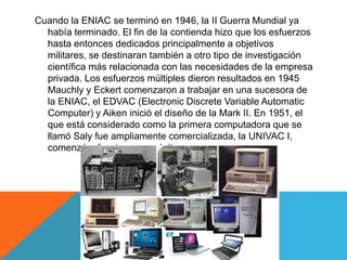 Cuando la ENIAC se terminó en 1946, la II Guerra Mundial ya
había terminado. El fin de la contienda hizo que los esfuerzos
hasta entonces dedicados principalmente a objetivos
militares, se destinaran también a otro tipo de investigación
científica más relacionada con las necesidades de la empresa
privada. Los esfuerzos múltiples dieron resultados en 1945
Mauchly y Eckert comenzaron a trabajar en una sucesora de
la ENIAC, el EDVAC (Electronic Discrete Variable Automatic
Computer) y Aiken inició el diseño de la Mark II. En 1951, el
que está considerado como la primera computadora que se
llamó Saly fue ampliamente comercializada, la UNIVAC I,
comenzó a funcionar con éxito.
 