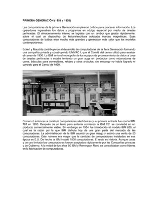 PRIMERA GENERACIÓN (1951 a 1958)
Las computadoras de la primera Generación emplearon bulbos para procesar información. Los
operadores ingresaban los datos y programas en código especial por medio de tarjetas
perforadas. El almacenamiento interno se lograba con un tambor que giraba rápidamente,
sobre el cual un dispositivo de lectura/escritura colocaba marcas magnéticas. Esas
computadoras de bulbos eran mucho más grandes y generaban más calor que los modelos
contemporáneos.
Eckert y Mauchly contribuyeron al desarrollo de computadoras de la 1era Generación formando
una compañía privada y construyendo UNIVAC I, que el Comité del censo utilizó para evaluar
el censo de 1950. La IBM tenía el monopolio de los equipos de procesamiento de datos a base
de tarjetas perforadas y estaba teniendo un gran auge en productos como rebanadores de
carne, básculas para comestibles, relojes y otros artículos; sin embargo no había logrado el
contrato para el Censo de 1950.
Comenzó entonces a construir computadoras electrónicas y su primera entrada fue con la IBM
701 en 1953. Después de un lento pero exitante comienzo la IBM 701 se conviertió en un
producto comercialmente viable. Sin embargo en 1954 fue introducido el modelo IBM 650, el
cual es la razón por la que IBM disfruta hoy de una gran parte del mercado de las
computadoras. La administración de la IBM asumió un gran riesgo y estimó una venta de 50
computadoras. Este número era mayor que la cantidad de computadoras instaladas en esa
época en E.U. De hecho la IBM instaló 1000 computadoras. El resto es historia. Aunque caras
y de uso limitado las computadoras fueron aceptadas rápidamente por las Compañias privadas
y de Gobierno. A la mitad de los años 50 IBM y Remington Rand se consolidaban como líderes
en la fabricación de computadoras.
 