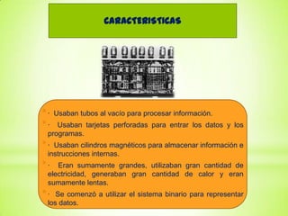CARACTERISTICAS

*·
*·

Usaban tubos al vacío para procesar información.

Usaban tarjetas perforadas para entrar los datos y los
programas.

*·

Usaban cilindros magnéticos para almacenar información e
instrucciones internas.

*·

Eran sumamente grandes, utilizaban gran cantidad de
electricidad, generaban gran cantidad de calor y eran
sumamente lentas.

*·

Se comenzó a utilizar el sistema binario para representar
los datos.

 