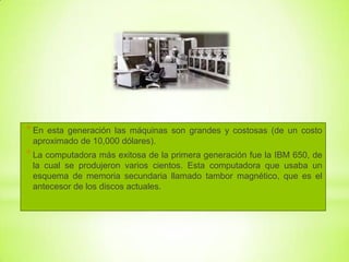 * En

esta generación las máquinas son grandes y costosas (de un costo
aproximado de 10,000 dólares).

* La computadora más exitosa de la primera generación fue la IBM 650, de
la cual se produjeron varios cientos. Esta computadora que usaba un
esquema de memoria secundaria llamado tambor magnético, que es el
antecesor de los discos actuales.

 