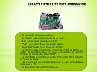 *·
*·
*·
*·
*·
*·

Se desarrolló el microprocesador.
Se colocan más circuitos dentro de un "chip".
"LSI - Large Scale Integration circuit".
"VLSI - Very Large Scale Integration circuit".
Cada "chip" puede hacer diferentes tareas.
Un "chip" sencillo actualmente contiene la unidad de control y la
unidad de aritmética/lógica. El tercer componente, la memoria
primaria, es operado por otros "chips".
* · Se reemplaza la memoria de anillos magnéticos por la memoria
de "chips" de silicio.
* · Se desarrollan las microcomputadoras, o sea, computadoras
personales o PC.
* · Se desarrollan las supercomputadoras.

 