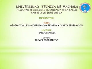 UNIVERSIDAD TECNICA DE MACHALA
FACULTAD DE CIENCIAS QUIMICAS Y DE LA SALUD
CARRERA DE ENFERMERIA
INFORMATICA
TEMA:
GENERACION DE LA COMPUTADORA PRIMERA Y CUARTA GENERACION.
DOCENTE:
KARINA GARCIA
CURSO:
PRIMER SEMESTRE “C”

 