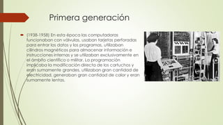 Primera generación
 (1938-1958) En esta época las computadoras
funcionaban con válvulas, usaban tarjetas perforadas
para entrar los datos y los programas, utilizaban
cilindros magnéticos para almacenar información e
instrucciones internas y se utilizaban exclusivamente en
el ámbito científico o militar. La programación
implicaba la modificación directa de los cartuchos y
eran sumamente grandes, utilizaban gran cantidad de
electricidad, generaban gran cantidad de calor y eran
sumamente lentas.
 