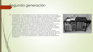 Segunda generación
 Características de ésta generación: Usaban transistores para procesar
información. Los transistores eran más rápidos, pequeños y más confiables
que los tubos al vacío. 200 transistores podían acomodarse en la misma
cantidad de espacio que un tubo al vacío. Usaban pequeños anillos
magnéticos para almacenar información e instrucciones. Producían gran
cantidad de calor y eran sumamente lentas. Se mejoraron los programas
de computadoras que fueron desarrollados durante la primera
generación. Se desarrollaron nuevos lenguajes de programación como
COBOL y FORTRAN, los cuales eran comercialmente accesibles. Se
usaban en aplicaciones de sistemas de reservaciones de líneas aéreas,
control del tráfico aéreo y simulaciones de propósito general. La marina
de los Estados Unidos desarrolla el primer simulador de vuelo,
Computadora Whirlwind. Se comenzó a disminuir el tamaño de las
computadoras. Aparecen muchas compañías y las computadoras eran
bastante avanzadas para su época como la serie 5000 de Burroughs y la
ATLAS de la Universidad de Mánchester. Algunas computadoras se
programaban con cintas perforadas y otras por medio de cableado en
un tablero.
 