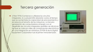 Tercera generación
 (1964-1970) Comienza a utilizarse los circuitos
integrados, lo cual permitió abaratar costos al tiempo
que se aumentaba la capacidad de procesamiento y
se reducía el tamaño de las máquinas. La tercera
generación de computadoras emergió con el
desarrollo de circuitos integrados (pastillas de silicio) en
las que se colocan miles de componentes electrónicos
en una integración en miniatura. El PDP-8 de la Digital
Equipment Corporation fue el primer miniordenador.
 