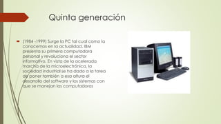 Quinta generación
 (1984 -1999) Surge la PC tal cual como la
conocemos en la actualidad. IBM
presenta su primera computadora
personal y revoluciona el sector
informativo. En vista de la acelerada
marcha de la microelectrónica, la
sociedad industrial se ha dado a la tarea
de poner también a esa altura el
desarrollo del software y los sistemas con
que se manejan las computadoras
 