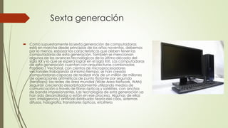 Sexta generación
 Como supuestamente la sexta generación de computadoras
está en marcha desde principios de los años noventas, debemos
por lo menos, esbozar las características que deben tener las
computadoras de esta generación. También se mencionan
algunos de los avances tecnológicos de la última década del
siglo XX y lo que se espera lograr en el siglo XXI. Las computadoras
de esta generación cuentan con arquitecturas combinadas
Paralelo / Vectorial, con cientos de microprocesadores
vectoriales trabajando al mismo tiempo; se han creado
computadoras capaces de realizar más de un millón de millones
de operaciones aritméticas de punto flotante por segundo
(teraflops); las redes de área mundial (Wide Area Network, WAN)
seguirán creciendo desorbitadamente utilizando medios de
comunicación a través de fibras ópticas y satélites, con anchos
de banda impresionantes. Las tecnologías de esta generación ya
han sido desarrolladas o están en ese proceso. Algunas de ellas
son: inteligencia / artificial distribuida; teoría del caos, sistemas
difusos, holografía, transistores ópticos, etcétera
 