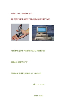 LIBRO DE GENERACIONES


DE COMPUTADORAS Y REALIDAD AUMENTADA




ALUMNO: JEAN PIERRE PALMA ROMEROI




CURSO: OCTAVO “C”




COLEGIO: JULIO MARIA MATOVELLE




                        AÑO LECTIVO:




                         2011- 2012
 