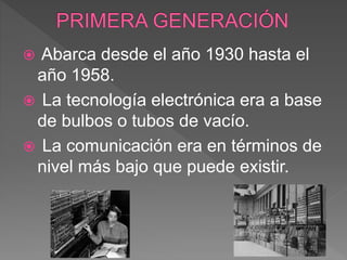  Abarca desde el año 1930 hasta el
año 1958.
 La tecnología electrónica era a base
de bulbos o tubos de vacío.
 La comunicación era en términos de
nivel más bajo que puede existir.
 