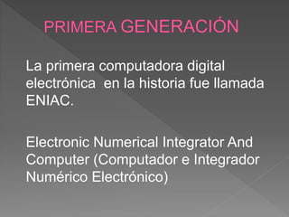 La primera computadora digital
electrónica en la historia fue llamada
ENIAC.
Electronic Numerical Integrator And
Computer (Computador e Integrador
Numérico Electrónico)
 
