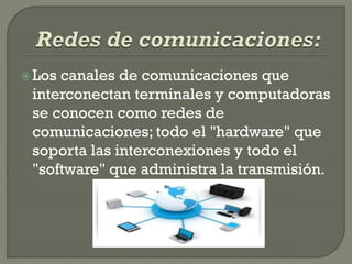  Loscanales de comunicaciones que
 interconectan terminales y computadoras
 se conocen como redes de
 comunicaciones; todo el "hardware" que
 soporta las interconexiones y todo el
 "software" que administra la transmisión.
 
