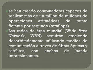  se  han creado computadoras capaces de
  realizar más de un millón de millones de
  operaciones aritméticas de punto
  flotante por segundo (teraflops)
 Las redes de área mundial (Wide Area
  Network, WAN) seguirán creciendo
  desorbitadamente utilizando medios de
  comunicación a través de fibras ópticas y
  satélites, con     anchos    de   banda
  impresionantes.
 