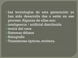  Las  tecnologías de esta generación ya
  han sido desarrolla das o están en ese
  proceso. Algunas de ellas son:
 inteligencia / artificial distribuida
 teoría del caos
 Sistemas difusos
 Holografía
 Transistores ópticos, etcétera.
 