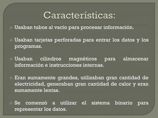    Usaban tubos al vacío para procesar información.

   Usaban tarjetas perforadas para entrar los datos y los
    programas.

   Usaban cilindros magnéticos para           almacenar
    información e instrucciones internas.

   Eran sumamente grandes, utilizaban gran cantidad de
    electricidad, generaban gran cantidad de calor y eran
    sumamente lentas.

   Se comenzó a utilizar el sistema binario para
    representar los datos.
 