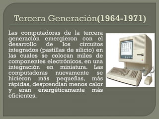 Las computadoras de la tercera
generación emergieron con el
desarrollo   de     los    circuitos
integrados (pastillas de silicio) en
las cuales se colocan miles de
componentes electrónicos, en una
integración en miniatura. Las
computadoras nuevamente se
hicieron más pequeñas, más
rápidas, desprendían menos calor
y eran energéticamente más
eficientes.
 