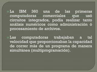  La  IBM 360 una de las primeras
 computadoras     comerciales   que     usó
 circuitos integrados, podía realizar tanto
 análisis numéricos como administración ó
 procesamiento de archivos.

 Las  computadoras trabajaban a tal
 velocidad que proporcionaban la capacidad
 de correr más de un programa de manera
 simultánea (multiprogramación).
 