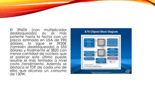El 3960X (con multiplicador
desbloqueado) es el más
potente hasta la fecha con un
precio estimado en USA de 990
dólares, lo sigue el 3930K
(también desbloqueado) a 555
dólares y finalmente el 3820 con
menor cantidad de núcleos que
al parecer este último puede
resultar el más tentador a nivel
costo /rendimiento. Además se
destaca el TDP de cada uno de
ellos que alcanza un consumo
de 130W.
 
