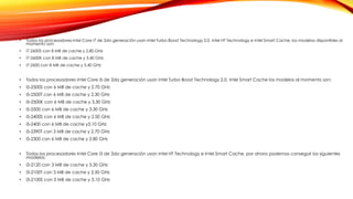 • Todos los procesadores Intel Core i7 de 2da generación usan Intel Turbo Boost Technology 2.0, Intel HT Technology e Intel Smart Cache, los modelos disponibles al
momento son:
• i7-2600S con 8 MB de cache y 2.80 GHz
• i7-2600K con 8 MB de cache y 3.40 GHz
• i7-2600 con 8 MB de cache y 3.40 GHz
• Todos los procesadores Intel Core i5 de 2da generación usan Intel Turbo Boost Technology 2.0, Intel Smart Cache los modelos al momento son:
• i5-2500S con 6 MB de cache y 2.70 GHz
• i5-2500T con 6 MB de cache y 2.30 GHz
• i5-2500K con 6 MB de cache y 3.30 GHz
• i5-2500 con 6 MB de cache y 3.30 GHz
• i5-2400S con 6 MB de cache y 2.50 GHz
• i5-2400 con 6 MB de cache y3.10 GHz
• i5-2390T con 3 MB de cache y 2.70 GHz
• i5-2300 con 6 MB de cache y 2.80 GHz
• Todos los procesadores Intel Core i3 de 2da generación usan Intel HT Technology e Intel Smart Cache, por ahora podemos conseguir los siguientes
modelos:
• i3-2120 con 3 MB de cache y 3.30 GHz
• i3-2100T con 3 MB de cache y 2.50 GHz
• i3-2100S con 3 MB de cache y 3.10 GHz
 