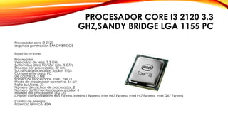 PROCESADOR CORE I3 2120 3.3
GHZ,SANDY BRIDGE LGA 1155 PC
Procesador core i3 2120
segunda generación SANDY BRIDGE
Especificaciones
Procesador
Velocidad de reloj. 3,3 GHz
System bus data transfer rate. 5 GT/s
Proceso por procesador. 32 nm
Socket de procesador. Socket 1155
Componente para. PC
De caché L3. 3 MB
Familia de procesador. Intel Core i3
Modo de procesador operativo. 64-bit
Ratio bus/core. 33
Número de núcleos de procesador. 2
Número de filamentos de procesador. 4
Modelo del procesador. i3-2120
Chipset compatibleIntel B65 Express, Intel H61 Express, Intel H67 Express, Intel P67 Express, Intel Q67 Express
Control de energía
Potencia térmica. 65W
 