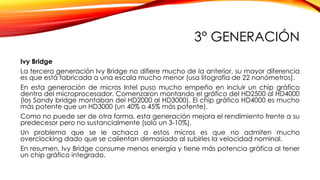3° GENERACIÓN
Ivy Bridge
La tercera generación Ivy Bridge no difiere mucho de la anterior, su mayor diferencia
es que está fabricada a una escala mucho menor (usa litografía de 22 nanómetros).
En esta generación de micros Intel puso mucho empeño en incluir un chip gráfico
dentro del microprocesador. Comenzaron montando el gráfico del HD2500 al HD4000
(los Sandy bridge montaban del HD2000 al HD3000). El chip gráfico HD4000 es mucho
más potente que un HD3000 (un 40% o 45% más potente).
Como no puede ser de otra forma, esta generación mejora el rendimiento frente a su
predecesor pero no sustancialmente (solo un 3-10%).
Un problema que se le achaca a estos micros es que no admiten mucho
overclocking dado que se calientan demasiado al subirles la velocidad nominal.
En resumen, Ivy Bridge consume menos energía y tiene más potencia gráfica al tener
un chip gráfico integrado.
 