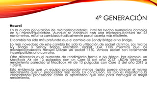 4° GENERACIÓN
Haswell
En la cuarta generación de microprocesadores, Intel ha hecho numerosos cambios
en su microarquitectura. Aunque se continua con una microarquitectura de 22
nanómetros, esta ha cambiado radicalmente para hacerla más eficiente.
El cambio ha sido más profundo que el cambio de Sandy Bridge a Ivy Bridge.
Lo más novedoso de este cambio ha sido la utilización de socket distintos. Los micros
Ivy Bridge y Sandy Bridge utilizaban socket LGA 1155 mientras que los
microprocesadores Haswell utilizan un socket 1150. Ambos socket son totalmente
incompatibles uno con otro.
Otra diferencia es el aumento de rendimiento frente a Ivy Bridge. Por ejemplo, un
MacBook Air de 13 pulgadas con un Core i5 del año 2012 1.8GHz ofrece un
rendimiento parecido al MacBook Air de 13 pulgadas con Core i5 del año 2013 a
1.3GHz.
Esto evidencia que un equipo procesador menos rápido puede ofrecer el mismo
rendimiento que un procesador más lento. En conclusión, no solo es importante la
velocidaddel procesador como lo optimizado que este para conseguir el mejor
rendimiento.
 