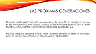 LAS PRÓXIMAS GENERACIONES
Después de Haswell, Intel está trabajando en 14 nm y 10 nm arquitecturas que
es ser nombrado como Skylate. Skylate se tiene soporte para PCIe 4.0, RAM
DDR4 SD, SATA Express y extensiones vectoriales avanzadas 2.2.
No hay ninguna palabra oficial sobre cuándo Skylate se dará a conocer,
pero se espera que aterrice en algún lugar en el año 2015
 