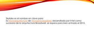 Skylake es el nombre en clave para
la microarquitectura de microprocesadores desarrollada por Intel como
sucesora de la arquitectura Broadwell, se espera para bien entrado el 2015.
 
