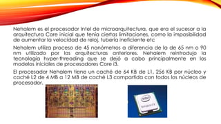 Nehalem es el procesador Intel de microarquitectura, que era el sucesor a la
arquitectura Core inicial que tenía ciertas limitaciones, como la imposibilidad
de aumentar la velocidad de reloj, tubería ineficiente etc
Nehalem utiliza proceso de 45 nanómetros a diferencia de la de 65 nm o 90
nm utilizado por las arquitecturas anteriores. Nehalem reintrodujo la
tecnología hyper-threading que se dejó a cabo principalmente en los
modelos iniciales de procesadores Core i3.
El procesador Nehalem tiene un caché de 64 KB de L1, 256 KB por núcleo y
caché L2 de 4 MB a 12 MB de caché L3 compartida con todos los núcleos de
procesador.
 