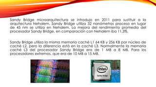 Sandy Bridge microarquitectura se introdujo en 2011 para sustituir a la
arquitectura Nehalem. Sandy Bridge utiliza 32 nanómetros proceso en lugar
de 45 nm se utiliza en Nehalem. La mejora del rendimiento promedio del
procesador Sandy Bridge, en comparación con Nehalem iba 11,3%.
Sandy Bridge utiliza la misma memoria caché L1 64 KB y 256 KB por núcleo de
caché L2, pero la diferencia está en la caché L3. Normalmente la memoria
caché L3 del procesador Sandy Bridge era de 1 MB a 8 MB. Para los
procesadores extremos, que era de 10 MB a 15 MB.
 