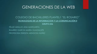 GENERACIONES DE LA WEB
COLEGIO DE BACHILLERES PLANTEL1 “EL ROSARIO”
TECNOLOGIAS DE LA INFORMACION Y LA COMUNICACIÓN II
GRUPO:226
TÉLLEZ ARAUJO ANA MARGARITA
RAMÍREZ GARCÍA MARÍA GUADALUPE
PROFESORA:TERESITA MENDOZA NUÑEZ
 