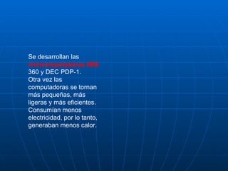 Se desarrollan las  minicomputadoras IBM  360 y DEC PDP-1.  Otra vez las computadoras se tornan más pequeñas, más ligeras y más eficientes.  Consumían menos electricidad, por lo tanto, generaban menos calor. 