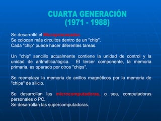 Se desarrolló el  Microprocesador.  Se colocan más circuitos dentro de un "chip".  Cada "chip" puede hacer diferentes tareas.  Un "chip" sencillo actualmente contiene la unidad de control y la unidad de aritmética/lógica.  El tercer componente, la memoria primaria, es operado por otros "chips".  Se reemplaza la memoria de anillos magnéticos por la memoria de "chips" de silicio. Se desarrollan las  microcomputadoras,  o sea, computadoras personales o PC.  Se desarrollan las supercomputadoras.  CUARTA GENERACIÓN (1971 - 1988) 