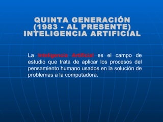 La  Inteligencia Artificial  es el campo de estudio que trata de aplicar los procesos del pensamiento humano usados en la solución de problemas a la computadora. QUINTA GENERACIÓN (1983 - AL PRESENTE) INTELIGENCIA ARTIFICIAL 
