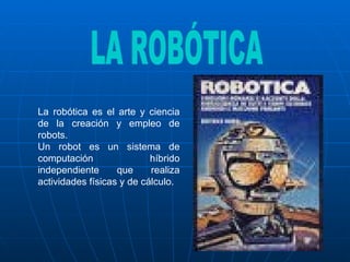 La robótica es el arte y ciencia de la creación y empleo de robots.  Un robot es un sistema de computación híbrido independiente que realiza actividades físicas y de cálculo.  LA ROBÓTICA 