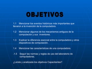 1.1  Mencionar los eventos históricos más importantes que llevaron a la invención de la computadora. 1.2  Mencionar algunos de los mecanismos antiguos de la  computación y sus  inventores. 1.3  Explicar la diferencia esencial entre la computadora y otros dispositivos de computación. 1.4  Mencionar las características de una computadora. .1.5  Seguir las normas y reglas de uso del laboratorio de computadoras. ¿Leíste y analizaste los objetivos Capacitantes?  OBJETIVOS 