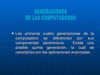 Las primeras cuatro generaciones de la computadora se diferencian por sus componentes electrónicos.  Existe una posible quinta generación, la cual se caracteriza por las aplicaciones avanzadas.  GENERACIONES DE LAS COMPUTADORAS 